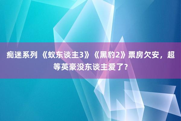 痴迷系列 《蚁东谈主3》《黑豹2》票房欠安,超等英豪没东谈主爱了?