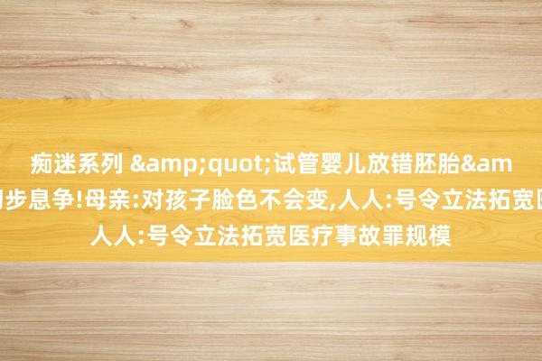 痴迷系列 "试管婴儿放错胚胎"事件初步息争!母亲:对孩子脸色不会变,人人:号令立法拓宽医疗事故罪规模