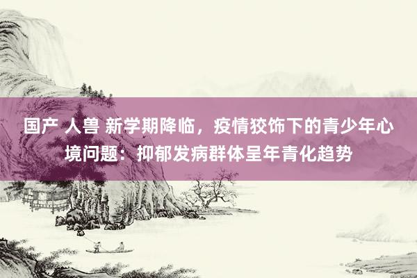 国产 人兽 新学期降临,疫情狡饰下的青少年心境问题:抑郁发病群体呈年青化趋势