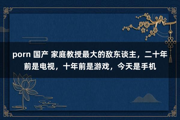 porn 国产 家庭教授最大的敌东谈主,二十年前是电视,十年前是游戏,今天是手机