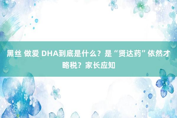 黑丝 做爱 DHA到底是什么?是“贤达药”依然才略税?家长应知