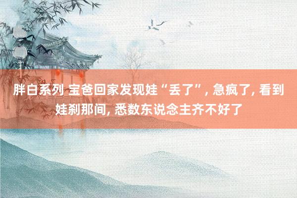胖白系列 宝爸回家发现娃“丢了”, 急疯了, 看到娃刹那间, 悉数东说念主齐不好了