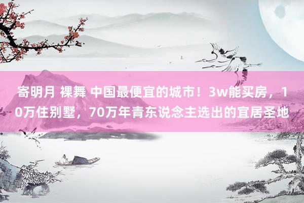 寄明月 裸舞 中国最便宜的城市!3w能买房,10万住别墅,70万年青东说念主选出的宜居圣地