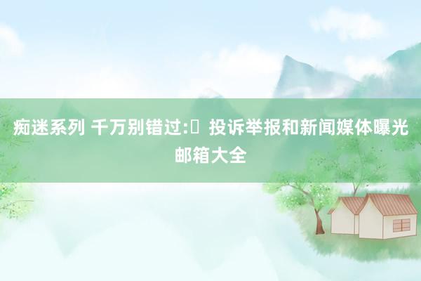 痴迷系列 千万别错过:投诉举报和新闻媒体曝光邮箱大全