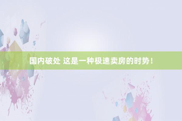 国内破处 这是一种极速卖房的时势!