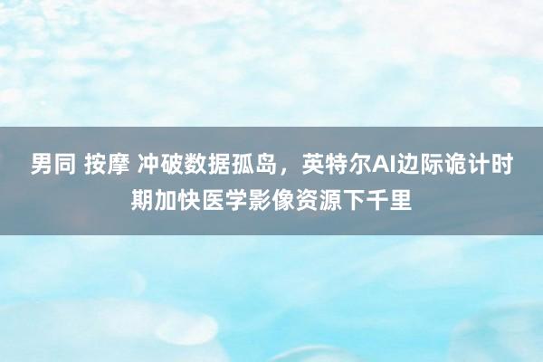 男同 按摩 冲破数据孤岛,英特尔AI边际诡计时期加快医学影像资源下千里