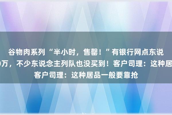 谷物肉系列 “半小时,售罄!”有银行网点东说念主均脱手20万,不少东说念主列队也没买到!客户司理:这种居品一般要靠抢