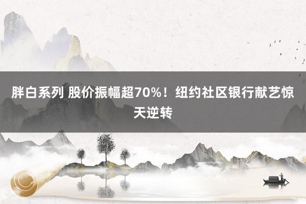 胖白系列 股价振幅超70%!纽约社区银行献艺惊天逆转