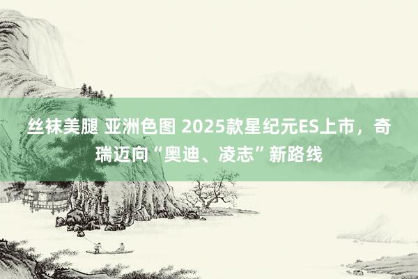 丝袜美腿 亚洲色图 2025款星纪元ES上市,奇瑞迈向“奥迪、凌志”新路线