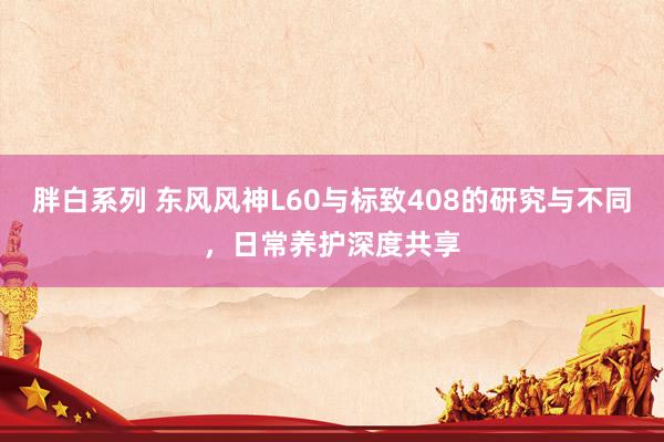 胖白系列 东风风神L60与标致408的研究与不同,日常养护深度共享