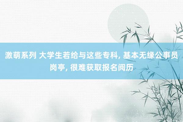 激萌系列 大学生若给与这些专科, 基本无缘公事员岗亭, 很难获取报名阅历