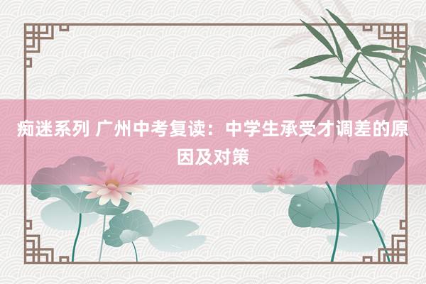 痴迷系列 广州中考复读:中学生承受才调差的原因及对策