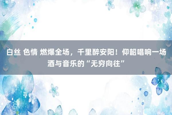 白丝 色情 燃爆全场,千里醉安阳!仰韶唱响一场酒与音乐的“无穷向往”