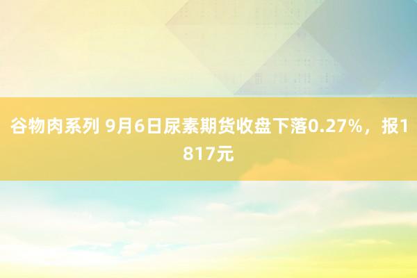 谷物肉系列 9月6日尿素期货收盘下落0.27%,报1817元