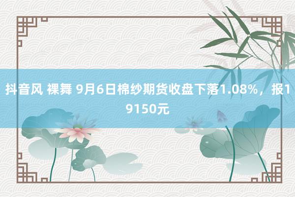 抖音风 裸舞 9月6日棉纱期货收盘下落1.08%,报19150元