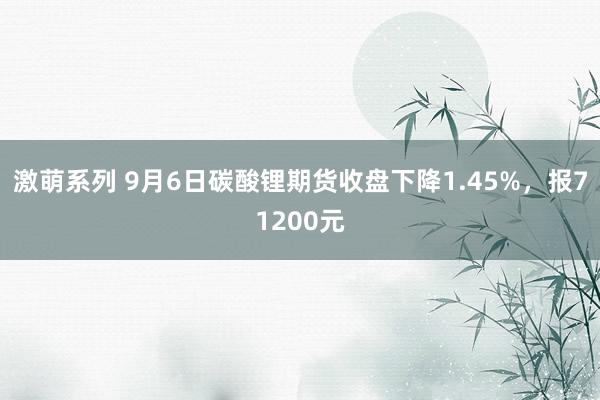 激萌系列 9月6日碳酸锂期货收盘下降1.45%,报71200元
