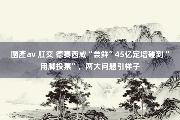 國產av 肛交 德赛西威“尝鲜”45亿定增碰到“用脚投票”,两大问题引样子