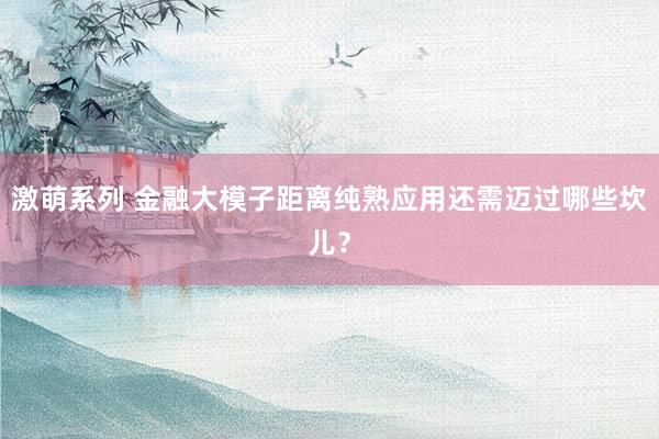 激萌系列 金融大模子距离纯熟应用还需迈过哪些坎儿?