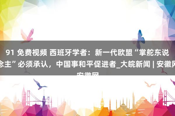 91 免费视频 西班牙学者:新一代欧盟“掌舵东说念主”必须承认,中国事和平促进者_大皖新闻 | 安徽网
