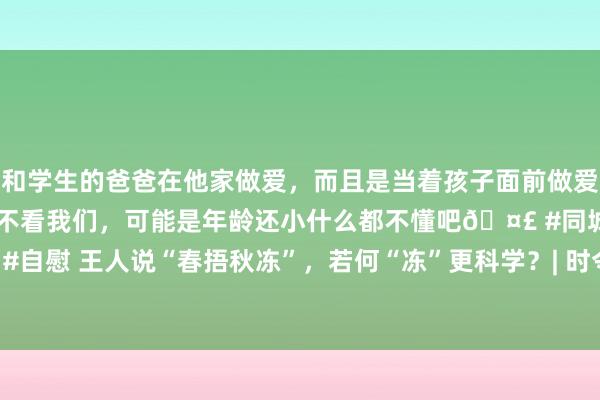 和学生的爸爸在他家做爱,而且是当着孩子面前做爱,太刺激了,孩子完全不看我们,可能是年龄还小什么都不懂吧🤣 #同城 #文爱 #自慰 王人说“春捂秋冻”,若何“冻”更科学?| 时令气节与健康_大皖新闻 | 安徽网