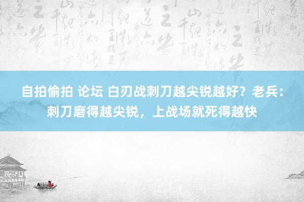 自拍偷拍 论坛 白刃战刺刀越尖锐越好？老兵：刺刀磨得越尖锐，上战场就死得越快