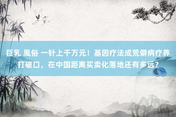 巨乳 風俗 一针上千万元!基因疗法成荒僻病疗养打破口,在中国距离买卖化落地还有多远?