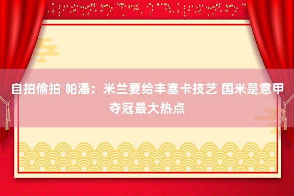 自拍偷拍 帕潘:米兰要给丰塞卡技艺 国米是意甲夺冠最大热点