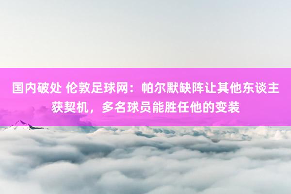 国内破处 伦敦足球网:帕尔默缺阵让其他东谈主获契机,多名球员能胜任他的变装