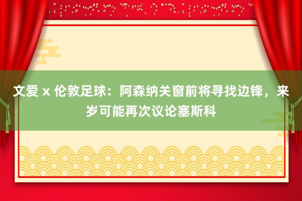 文爱 x 伦敦足球:阿森纳关窗前将寻找边锋,来岁可能再次议论塞斯科