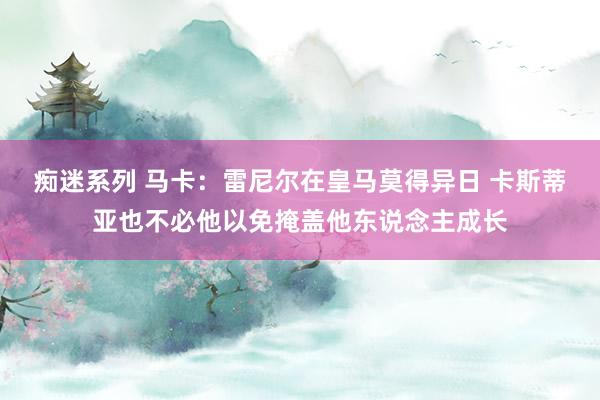 痴迷系列 马卡:雷尼尔在皇马莫得异日 卡斯蒂亚也不必他以免掩盖他东说念主成长