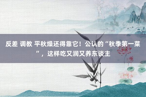 反差 调教 平秋燥还得靠它!公认的“秋季第一菜”,这样吃又润又养东谈主
