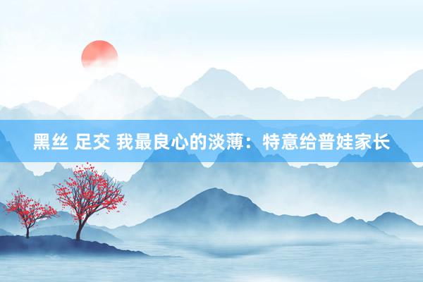 黑丝 足交 我最良心的淡薄:特意给普娃家长