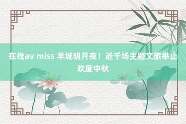 在线av miss 羊城明月夜!近千场主题文旅举止欢度中秋