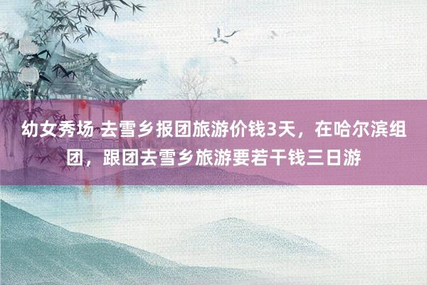 幼女秀场 去雪乡报团旅游价钱3天,在哈尔滨组团,跟团去雪乡旅游要若干钱三日游