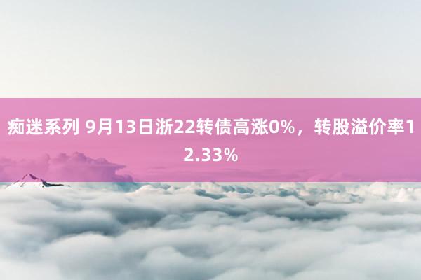 痴迷系列 9月13日浙22转债高涨0%,转股溢价率12.33%