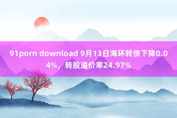 91porn download 9月13日海环转债下降0.04%,转股溢价率24.97%