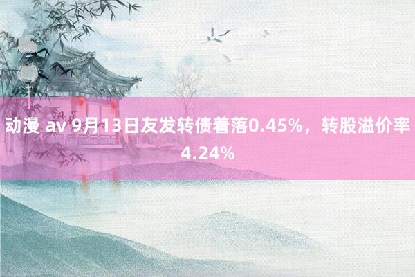 动漫 av 9月13日友发转债着落0.45%,转股溢价率4.24%