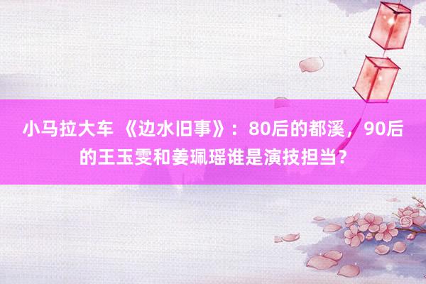小马拉大车 《边水旧事》:80后的都溪,90后的王玉雯和姜珮瑶谁是演技担当?