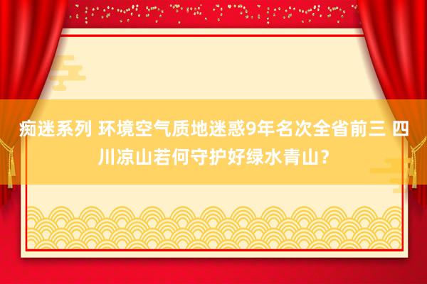 痴迷系列 环境空气质地迷惑9年名次全省前三 四川凉山若何守护好绿水青山?
