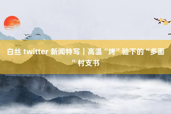 白丝 twitter 新闻特写|高温“烤”验下的“多面”村支书