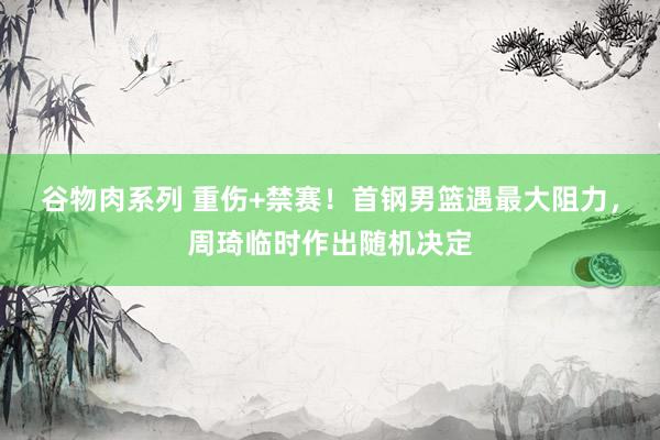 谷物肉系列 重伤+禁赛!首钢男篮遇最大阻力,周琦临时作出随机决定