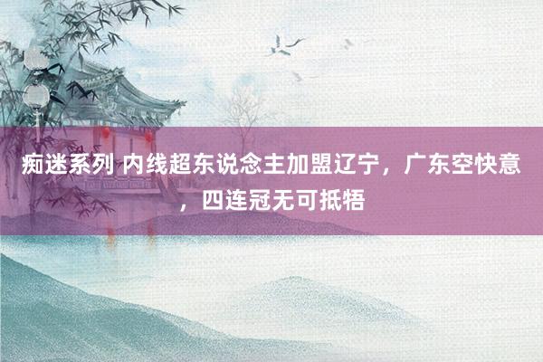 痴迷系列 内线超东说念主加盟辽宁,广东空快意,四连冠无可抵牾