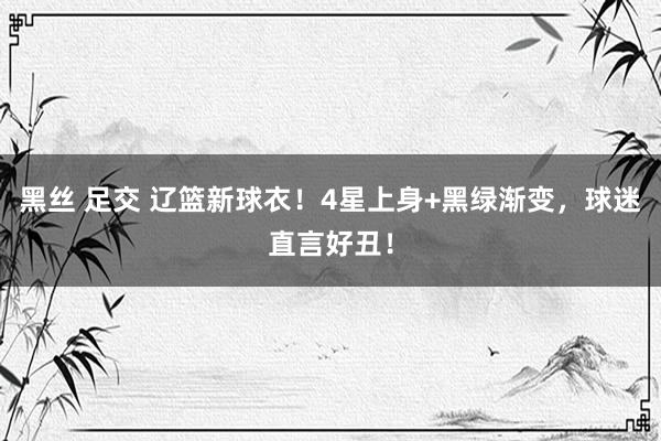黑丝 足交 辽篮新球衣!4星上身+黑绿渐变,球迷直言好丑!