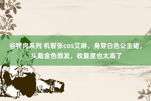 谷物肉系列 机智张cos艾琳,身穿白色公主裙, 头戴金色假发,收复度也太高了