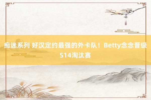 痴迷系列 好汉定约最强的外卡队!Betty念念晋级S14淘汰赛