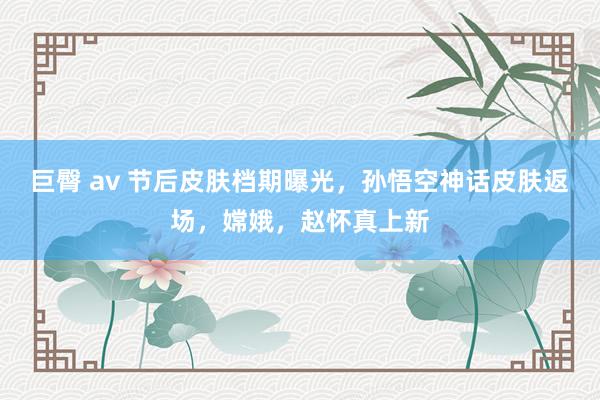 巨臀 av 节后皮肤档期曝光,孙悟空神话皮肤返场,嫦娥,赵怀真上新