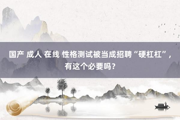 国产 成人 在线 性格测试被当成招聘“硬杠杠”,有这个必要吗?