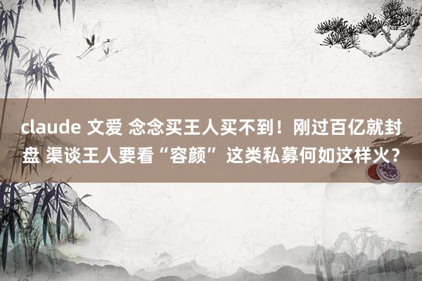 claude 文爱 念念买王人买不到!刚过百亿就封盘 渠谈王人要看“容颜” 这类私募何如这样火?