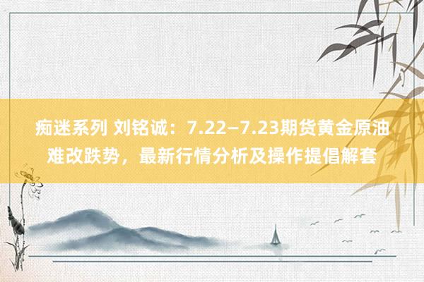 痴迷系列 刘铭诚:7.22—7.23期货黄金原油难改跌势,最新行情分析及操作提倡解套