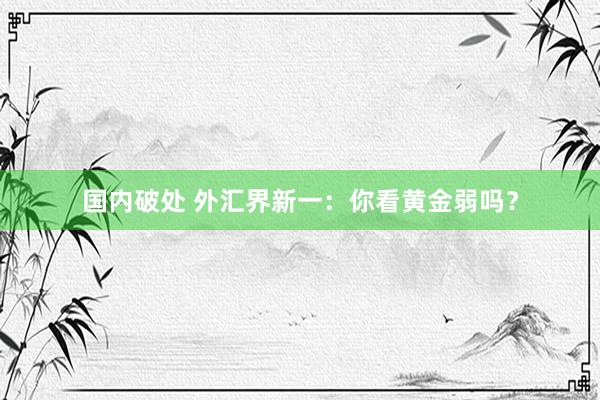 国内破处 外汇界新一:你看黄金弱吗?